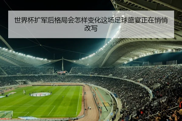 世界杯扩军后格局会怎样变化这场足球盛宴正在悄悄改写